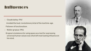 Influences
– Claude batley-1941
Avoided the loud, revolutionary éclat of the machine-age.
Follower of functionalism.
– Walter gropius-1954
Gropius’sinsistence for using space as a tool for expressing
universalhuman values was what left most lasting influence on
his mind .
 