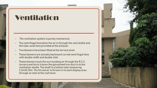 Ventilation
– The ventilation system is purely mechanical.
– The centrifugal fans blow the air in through the vent shafts and
the tube-axial fans provided at the exhaust.
– Two blowers have been fitted at the terrace level.
– These blowers are actually backward curved centrifugal fans
with double width and double inlet.
– These blowers suck the surrounding air through the R.C.C.
louvers and force it down the galvanised iron duct in to the
ventilation shafts. The shaft is a hollow tube measuring
2.3mX2.15m. The forced air is thrown in to each display area
through an inlet at the roof level.
 