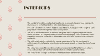 INTERIORS
– The number of exhibition halls, at various levels, is connected by staircaseblocks with
illuminatedby skylights and other fully glazedpassageways.
– But each exhibition hall with its massivearea of 500 sq. m. coupled with a heightof 4.0m
projects an overwhelmingeffect on the young visitor.
– The use of minimumnumber of windowshas given way to largedisplayareason the
walls. This effect of a largevolume is brought down by hangingcolourful banners from
the ceiling, though at some places it has been controlled and regulatedby stepping the
roof slabs.
– The split-levels used to maintainthe natural topography of the site has helped in
achievingan effect of spatialorganisationand physical as well as visual divisionof large
spaces.
– The colour schemes of the exhibitionhall interiors consists of brightprimary colours
used particularlyto attractchildren and initiatethem to the use of exhibits.
– The colour of the ceiling is darkenedso that no attention is drawntowardsit.
 