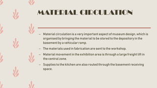 MATERIAL CIRCULATION
– Material circulation is a very importantaspect of museum design,which is
organised by bringing the material to be stored to the depositoryin the
basementby a vehicular ramp.
– The materials used in fabrication are sent to the workshop.
– Material movementin the exhibition area is through a large freight lift in
the central zone.
– Supplies to the kitchen are also routed through the basementreceiving
space.
 