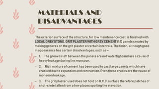 MATERIALS AND
DISADVANTAGES
The exterior surface of the structure, for low maintenance cost, is finishedwith
LOCAL GREY STONE, GRITPLASTERWITH GREYCEMENT (1:1) panels created by
making grooves on the grit plaster at certain intervals.The finish, although good
in appearance has certain disadvantages,such as –
– 1. The grooves left between the panels are not watertight and are a cause of
heavy leakage during the monsoon.
– 2. Rich mixture of cement has been used to cast large panels which have
cracked due to expansionand contraction. Even these cracks are the cause of
monsoon leakage.
– 3. The grit plaster used does not hold on R.C.C. surface therefore patches of
shot-crete fallen from a few places spoiling the elevation.
 