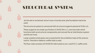 STRUCTURAL SYSTEM
As the site is reclaimed, since it was a marshy land, pile foundation had to be
used.
The structural system is conceived with structural supports placed at 12.0m c/c.
These supports are made up of hollow 2.3mX2.15m L.C. concrete tube which
functions both as structural components and conceal the air distribution system
and the services.
Large unobstructed spans were essential for the exhibition halls of the science
centre. Therefore ribbed or waffle slab is used.
The floor slab consists of 0.9mX0.9m fabricated or pre-cast R.C.C. waffle units.
 