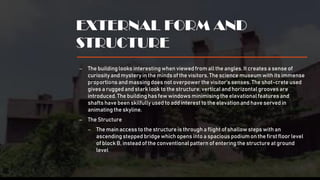 EXTERNAL FORM AND
STRUCTURE
– The buildinglooks interestingwhen viewedfrom all the angles. It creates a sense of
curiosity and mystery in the minds of the visitors. The science museum with its immense
proportions and massingdoes not overpower the visitor’s senses. The shot-crete used
gives a ruggedand stark look to the structure; verticaland horizontalgrooves are
introduced.The buildinghas few windows minimisingthe elevationalfeatures and
shafts have been skilfully used to addinterest to the elevation and have served in
animatingthe skyline.
– The Structure
– The mainaccess to the structure is through a flightof shallow steps with an
ascendingstepped bridgewhich opens into a spacious podiumon the first floor level
of block B, instead of the conventional pattern of entering the structure at ground
level
 