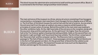 This block houses the administrative and technical staff and the permanent office. Block A
is connected to the first floor and ground floor level to block.BLOCK A
The main entrance of the museum is a three-storey structure consisting of two hexagons
connected by a rectangular staircase block. Each hexagon forms a display area of 500 sq.
m. The first floor of this block houses the central hall and the hall of science. As one enters
the entrance hall from the open air podium one sees a massive exhibit based on the
principles of conservation of energy. Behind this exhibit is the main staircase leading to
the other exhibition halls. On the right hand side of the entrance is the reception along with
the souvenir shop and the waiting area. On the split level 1.3m higher than the entrance
hall is the ‘Fun Science’ gallery housing interesting exhibits. Halls on the second floor are
devoted to ‘Light and Sight’ and ‘Sound and Hearing’ exhibits. The third floor comprises of
the ‘Discovery Hall’ and the computer section. The Discovery hall is connected by a
passage to ‘The Hall of Nature’ in block C. these passages connecting different blocks are
in the form of fully glazed corridors. On the ground floor of block B is the cafeteria and
temporary exhibition gallery. The basement houses services such as the depository,
kitchen and storage for the science museum.
BLOCK B
 