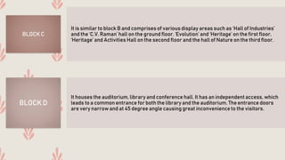 It is similar to block B and comprises of various display areas such as ‘Hall of Industries’
and the ‘C.V. Raman’ hall on the ground floor. ‘Evolution’ and ‘Heritage’ on the first floor,
‘Heritage’ and Activities Hall on the second floor and the hall of Nature on the third floor.
BLOCK C
It houses the auditorium, library and conference hall. It has an independent access, which
leads to a common entrance for both the library and the auditorium. The entrance doors
are very narrow and at 45 degree angle causing great inconvenience to the visitors.
BLOCK D
 