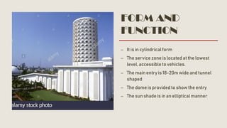 FORM AND
FUNCTION
– It is in cylindrical form
– The service zone is located at the lowest
level, accessible to vehicles.
– The main entry is 18-20m wide and tunnel
shaped
– The dome is providedto show the entry
– The sun shade is in an elliptical manner
 
