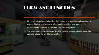 FORM AND FUNCTION
– Circulation has been defined so that visitorsreturn to entry level and can
proceed to the cafeteria and other social facilities at ground level.
– Ventilation to all areas is ensuredby a blower system.
– The structural system is in waffle slab and the structural columns at 12m
centers house the ventilationshafts.
 
