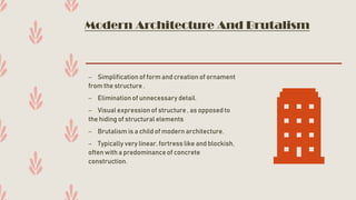 Modern Architecture And Brutalism
– Simplification of form and creation of ornament
from the structure .
– Elimination of unnecessary detail.
– Visual expression of structure , as opposed to
the hiding of structural elements
– Brutalism is a child of modern architecture.
– Typically very linear, fortress like and blockish,
often with a predominance of concrete
construction.
 
