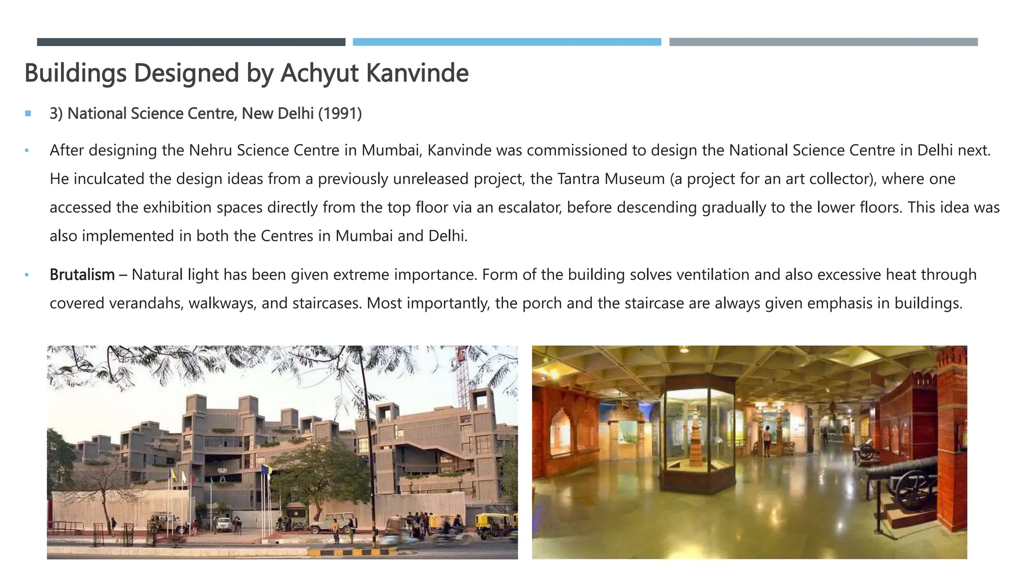 Buildings Designed by Achyut Kanvinde
 3) National Science Centre, New Delhi (1991)
• After designing the Nehru Science Centre in Mumbai, Kanvinde was commissioned to design the National Science Centre in Delhi next.
He inculcated the design ideas from a previously unreleased project, the Tantra Museum (a project for an art collector), where one
accessed the exhibition spaces directly from the top floor via an escalator, before descending gradually to the lower floors. This idea was
also implemented in both the Centres in Mumbai and Delhi.
• Brutalism – Natural light has been given extreme importance. Form of the building solves ventilation and also excessive heat through
covered verandahs, walkways, and staircases. Most importantly, the porch and the staircase are always given emphasis in buildings.
 
