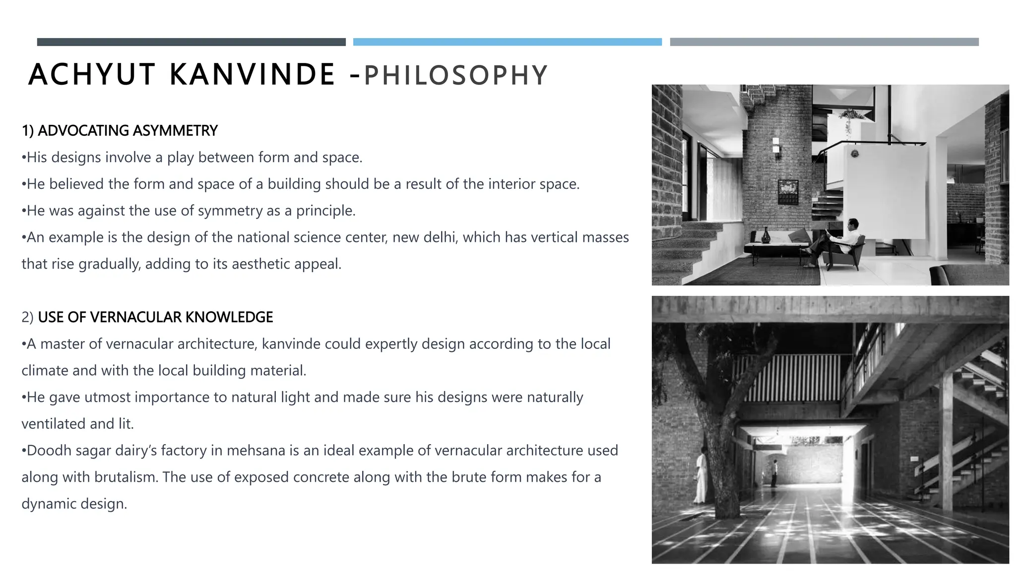 ACHYUT KANVINDE -PHILOSOPHY
1) ADVOCATING ASYMMETRY
•His designs involve a play between form and space.
•He believed the form and space of a building should be a result of the interior space.
•He was against the use of symmetry as a principle.
•An example is the design of the national science center, new delhi, which has vertical masses
that rise gradually, adding to its aesthetic appeal.
2) USE OF VERNACULAR KNOWLEDGE
•A master of vernacular architecture, kanvinde could expertly design according to the local
climate and with the local building material.
•He gave utmost importance to natural light and made sure his designs were naturally
ventilated and lit.
•Doodh sagar dairy’s factory in mehsana is an ideal example of vernacular architecture used
along with brutalism. The use of exposed concrete along with the brute form makes for a
dynamic design.
 