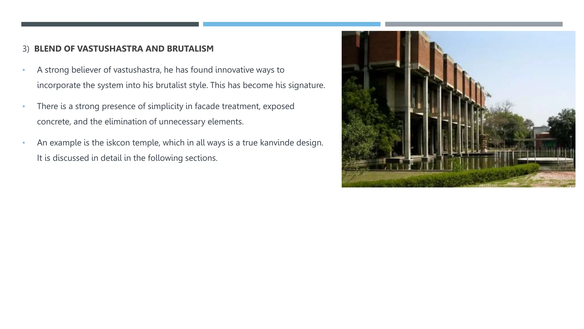 3) BLEND OF VASTUSHASTRA AND BRUTALISM
• A strong believer of vastushastra, he has found innovative ways to
incorporate the system into his brutalist style. This has become his signature.
• There is a strong presence of simplicity in facade treatment, exposed
concrete, and the elimination of unnecessary elements.
• An example is the iskcon temple, which in all ways is a true kanvinde design.
It is discussed in detail in the following sections.
 