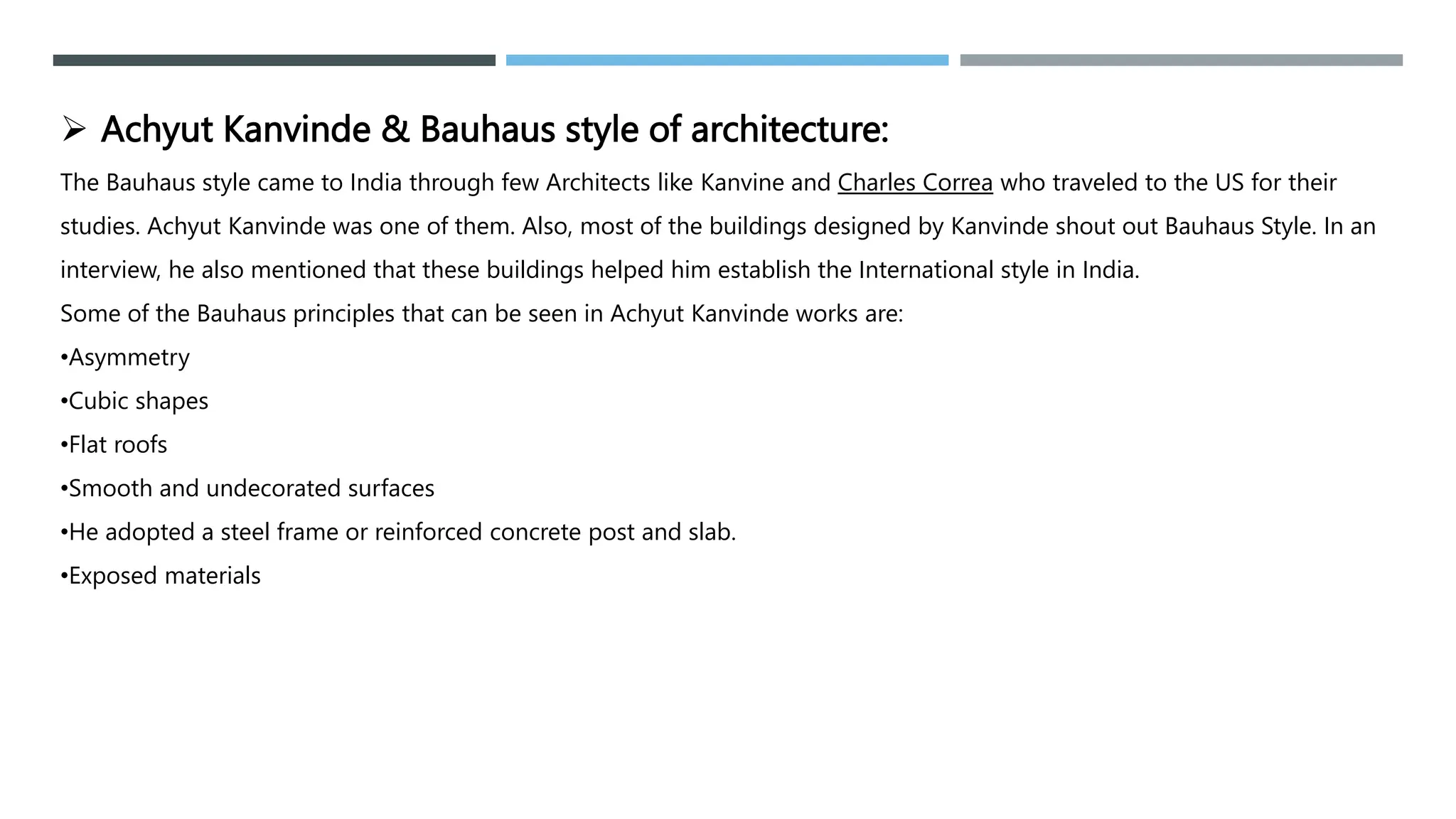  Achyut Kanvinde & Bauhaus style of architecture:
The Bauhaus style came to India through few Architects like Kanvine and Charles Correa who traveled to the US for their
studies. Achyut Kanvinde was one of them. Also, most of the buildings designed by Kanvinde shout out Bauhaus Style. In an
interview, he also mentioned that these buildings helped him establish the International style in India.
Some of the Bauhaus principles that can be seen in Achyut Kanvinde works are:
•Asymmetry
•Cubic shapes
•Flat roofs
•Smooth and undecorated surfaces
•He adopted a steel frame or reinforced concrete post and slab.
•Exposed materials
 