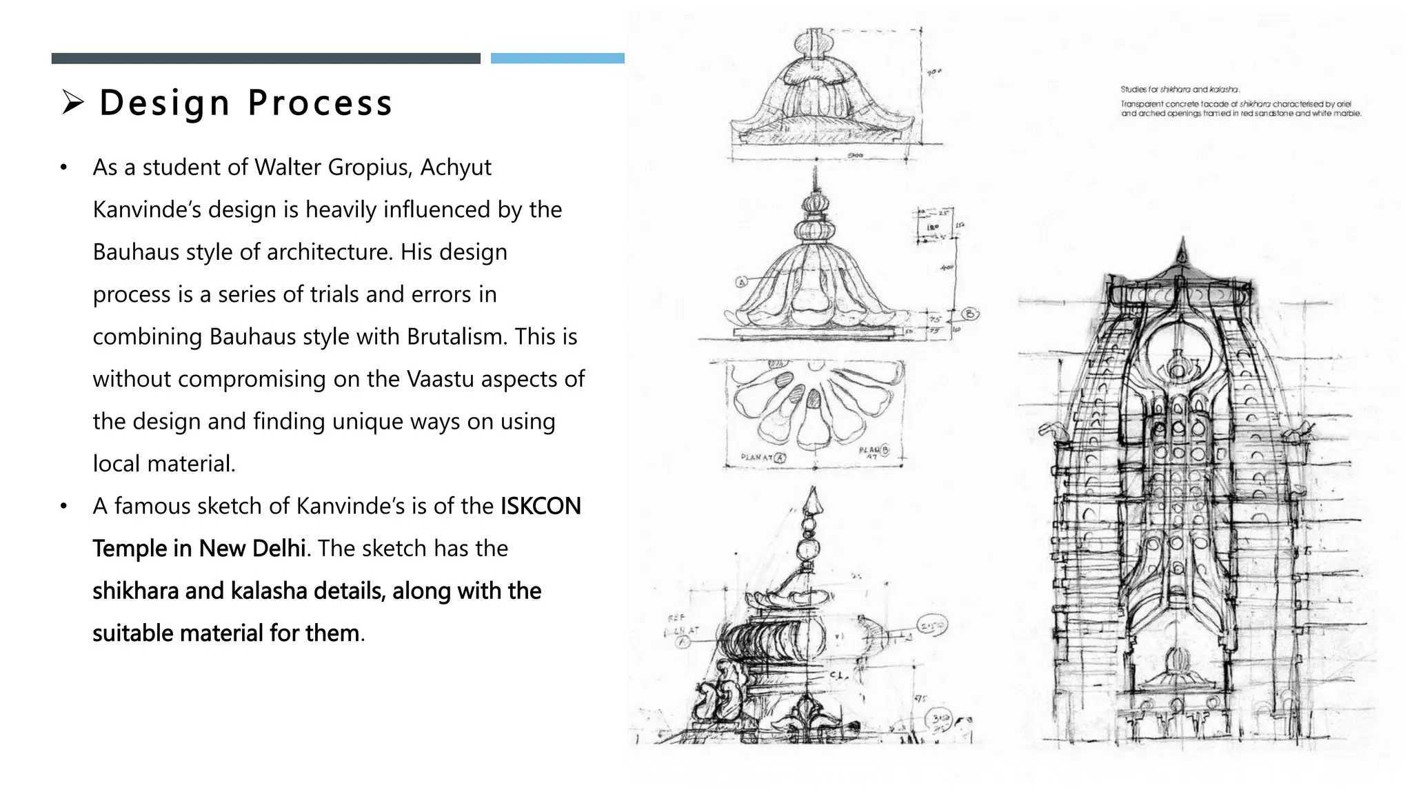  Design Process
• As a student of Walter Gropius, Achyut
Kanvinde’s design is heavily influenced by the
Bauhaus style of architecture. His design
process is a series of trials and errors in
combining Bauhaus style with Brutalism. This is
without compromising on the Vaastu aspects of
the design and finding unique ways on using
local material.
• A famous sketch of Kanvinde’s is of the ISKCON
Temple in New Delhi. The sketch has the
shikhara and kalasha details, along with the
suitable material for them.
 
