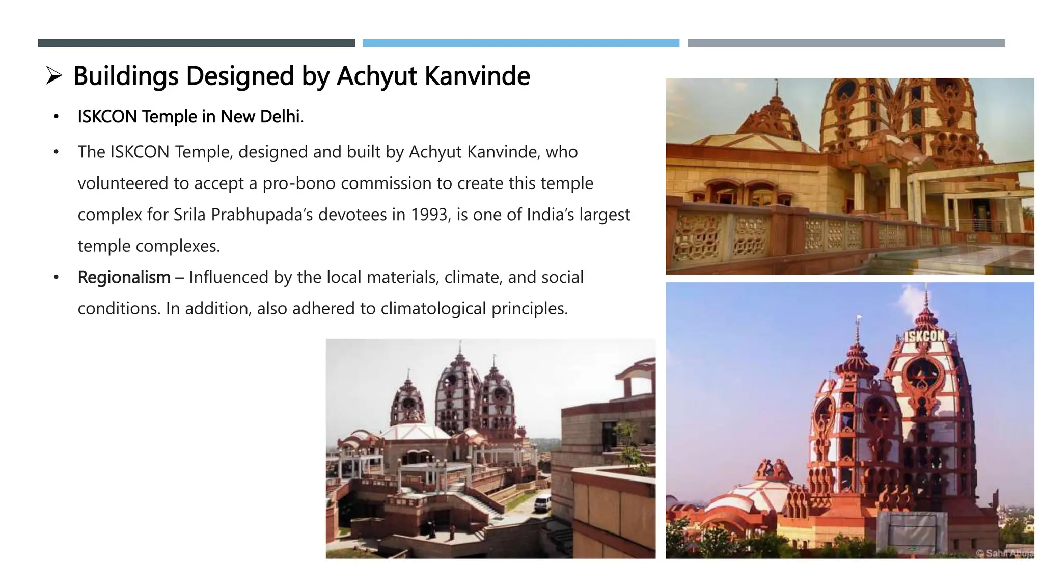 • ISKCON Temple in New Delhi.
 Buildings Designed by Achyut Kanvinde
• The ISKCON Temple, designed and built by Achyut Kanvinde, who
volunteered to accept a pro-bono commission to create this temple
complex for Srila Prabhupada’s devotees in 1993, is one of India’s largest
temple complexes.
• Regionalism – Influenced by the local materials, climate, and social
conditions. In addition, also adhered to climatological principles.
 