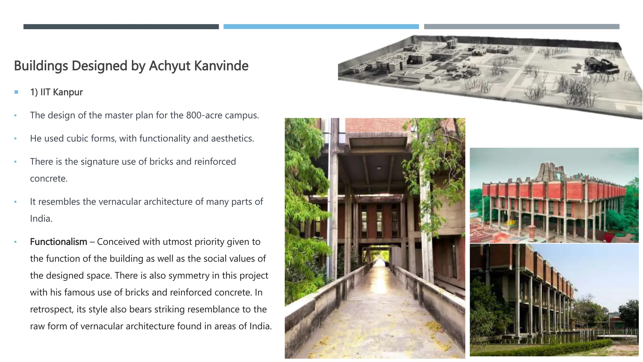 Buildings Designed by Achyut Kanvinde
 1) IIT Kanpur
• The design of the master plan for the 800-acre campus.
• He used cubic forms, with functionality and aesthetics.
• There is the signature use of bricks and reinforced
concrete.
• It resembles the vernacular architecture of many parts of
India.
• Functionalism – Conceived with utmost priority given to
the function of the building as well as the social values of
the designed space. There is also symmetry in this project
with his famous use of bricks and reinforced concrete. In
retrospect, its style also bears striking resemblance to the
raw form of vernacular architecture found in areas of India.
 