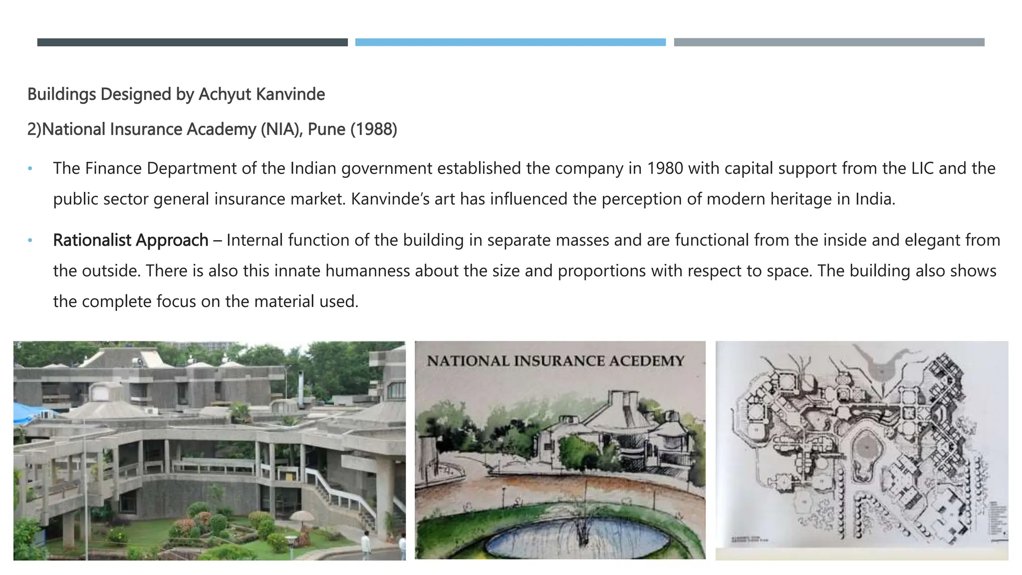 Buildings Designed by Achyut Kanvinde
2)National Insurance Academy (NIA), Pune (1988)
• The Finance Department of the Indian government established the company in 1980 with capital support from the LIC and the
public sector general insurance market. Kanvinde’s art has influenced the perception of modern heritage in India.
• Rationalist Approach – Internal function of the building in separate masses and are functional from the inside and elegant from
the outside. There is also this innate humanness about the size and proportions with respect to space. The building also shows
the complete focus on the material used.
 