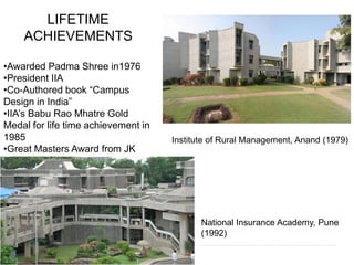 LIFETIME 
ACHIEVEMENTS 
•Awarded Padma Shree in1976 
•President IIA 
•Co-Authored book “Campus 
Design in India” 
•IIA’s Babu Rao Mhatre Gold 
Medal for life time achievement in 
1985 
•Great Masters Award from JK 
Industries Ltd. in 1993. 
Institute of Rural Management, Anand (1979) 
National Insurance Academy, Pune 
(1992) 
 