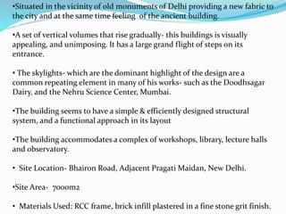 •Situated in the vicinity of old monuments of Delhi providing a new fabric to 
the city and at the same time feeling of the ancient building. 
•A set of vertical volumes that rise gradually- this buildings is visually 
appealing, and unimposing. It has a large grand flight of steps on its 
entrance. 
• The skylights- which are the dominant highlight of the design are a 
common repeating element in many of his works- such as the Doodhsagar 
Dairy, and the Nehru Science Center, Mumbai. 
•The building seems to have a simple & efficiently designed structural 
system, and a functional approach in its layout 
•The building accommodates a complex of workshops, library, lecture halls 
and observatory. 
• Site Location- Bhairon Road, Adjacent Pragati Maidan, New Delhi. 
•Site Area- 7000m2 
• Materials Used: RCC frame, brick infill plastered in a fine stone grit finish. 
 