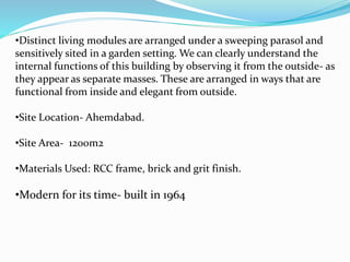 •Distinct living modules are arranged under a sweeping parasol and 
sensitively sited in a garden setting. We can clearly understand the 
internal functions of this building by observing it from the outside- as 
they appear as separate masses. These are arranged in ways that are 
functional from inside and elegant from outside. 
•Site Location- Ahemdabad. 
•Site Area- 1200m2 
•Materials Used: RCC frame, brick and grit finish. 
•Modern for its time- built in 1964 
 