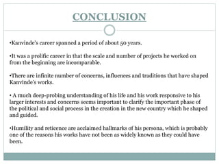 CONCLUSION 
•Kanvinde’s career spanned a period of about 50 years. 
•It was a prolific career in that the scale and number of projects he worked on 
from the beginning are incomparable. 
•There are infinite number of concerns, influences and traditions that have shaped 
Kanvinde’s works. 
• A much deep-probing understanding of his life and his work responsive to his 
larger interests and concerns seems important to clarify the important phase of 
the political and social process in the creation in the new country which he shaped 
and guided. 
•Humility and reticence are acclaimed hallmarks of his persona, which is probably 
one of the reasons his works have not been as widely known as they could have 
been. 
