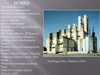 WORKS 
•Physical Research 
laboratory,Ahmedabad 
•Ahmedabad textiles Industries 
research association 
•Harivallabdas 
house,Ahmedabad 
•Gandhi krishi Vigyan Kendra, 
Bangalore 
•PK Kelkar library, IIT Kanpur, 
•Dudhsagar diary,Mehsna ( 
national diary development 
board) 
•Institute of rural management, 
Anand 
•Nehru Science Center, Mumbai 
•National Science Center, New 
Delhi 
•National insurance academy, 
Pune 
•ISKCON temple, East of 
Kailash, Delhi 
Dudhsagar Diary, Mehsana (1973) 
 