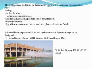 The institutional buildings he designed in the first five years, are conservative. 
All 
having: 
•similar facades. 
•Horizontal, clean volumes, 
•aesthetically pleasing proportions of fenestration. 
•Ribbon windows. 
•A grid frame structure- unexposed, and plastered exterior finish. 
Followed by an experimental phase- in the course of the next five years he 
designed: 
(i) Harivallabdas House (ii) IIT Kanpur (iii) Doodhsagar Dairy 
PK Kelkar Library, IIT KANPUR 
(1966) 
 