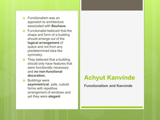  Functionalism was an
approach to architecture
associated with Bauhaus.
 Functionalist believed that the
shape and form of a building
should emerge out of the
logical arrangement of
space and not from any
predetermined idea like
symmetry.
 They believed that a building
should only have features that
were functionally necessary
and no non-functional
decoration.
 Buildings were
asymmetrical, pale, cuboid
forms with repetitive
arrangement of windows and
yet they were elegant.
Achyut Kanvinde
Functionalism and Kanvinde
 