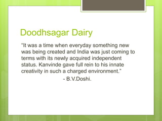 Doodhsagar Dairy
“It was a time when everyday something new
was being created and India was just coming to
terms with its newly acquired independent
status. Kanvinde gave full rein to his innate
creativity in such a charged environment.”
- B.V.Doshi.
 