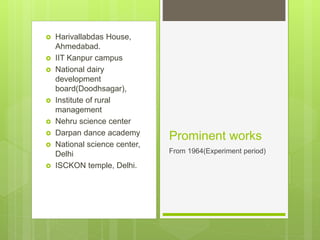  Harivallabdas House,
Ahmedabad.
 IIT Kanpur campus
 National dairy
development
board(Doodhsagar),
 Institute of rural
management
 Nehru science center
 Darpan dance academy
 National science center,
Delhi
 ISCKON temple, Delhi.
Prominent works
From 1964(Experiment period)
 