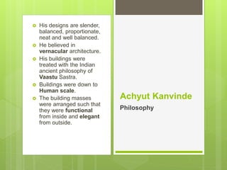  His designs are slender,
balanced, proportionate,
neat and well balanced.
 He believed in
vernacular architecture.
 His buildings were
treated with the Indian
ancient philosophy of
Vaastu Sastra.
 Buildings were down to
Human scale.
 The building masses
were arranged such that
they were functional
from inside and elegant
from outside.
Achyut Kanvinde
Philosophy
 