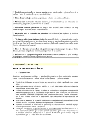 $ Condiciones ambientales en las que trabaja mejor: trabaja mejor a primeras horas de la
mañana y antes de periodos de recreo o actividad física.
$ Ritmo de aprendizaje: su ritmo de aprendizaje es lento, con continuos altibajos.
$ Motivación: le motivan los refuerzos positivos, el reconocimiento de sus éxitos ante sus
compañeros y, en general, la participación en la clase.
$ Modalidad sensorial preferente: los apoyos tanto visuales como auditivos son muy
importantes para facilitar el acceso a los contenidos.
$ Estrategias para la resolución de problemas: se caracteriza por responder y actuar de
forma impulsiva.
$ Nivel de atención (capacidad de trabajo): Presenta dificultades en la organización espacial
y temporal. No es autónomo en la realización de las tareas necesitando constantemente algún
tipo de ayuda. Su nivel de atención no es, en ocasiones el adecuado para enfrentarse a las tareas.
Es poco ordenado con el material.
$ Tipos de refuerzo que le resultan más positivos: se priorizarán siempre los apoyos dentro
del aula, docencia compartida y monitorización por parte de un alumno.
$ Preferencias de agrupamiento para la realización de tareas escolares: le gusta el trabajo
en grupo pero siempre necesita la supervisión del profesor.

6. ADAPTACIÓN CURRICULAR
PLAN DE TRABAJO ESPECÍFICO
1. Equipo docente.
Reuniones periódicas para establecer y acordar objetivos a corto plazo (quince días, un mes),
pautas y estrategias de control a aplicar todo el equipo docente y evaluar resultados:
•
•
•

•
•
•

Diseño de actividades y juegos en los que sea necesario un trabajo coordinado entre varios
niños.
Instaurar la aplicación de habilidades sociales en el aula y en la vida del centro: el saludo,
las peticiones, las disculpas, otros.
Diseñar el desarrollo de las clases y el avance en los contenidos incluyendo momentos que
permitan la participación de los alumnos: elegir entre un tema u otro para una redacción,
entre dos tareas alternativas, qué pueden ganar si efectúan unas tareas. Plantear alternativas,
una u otra, siempre dentro de lo programado, pero facilitando la implicación de los
alumnos.
Relacionar en la medida de lo posible los contenidos trabajados con la vida ordinaria de los
alumnos del aula, facilitando la expresión de propuestas y comentarios.
Promover el desarrollo de situaciones de aprendizaje en las que se utilice el humor, el juego
o tareas aparentemente lúdicas y divertidas.
Estrategias para reducir los posibles niveles de ansiedad elevados: recordar al inicio de la
clase la secuencia de tareas que se van a realizar, qué se va a aprender ese día o en la clase,
en resumen, comunicar todo lo que se va a hacer de tal modo que el alumno tenga un
esquema de lo que va a ser el día o la clase concreta.

 