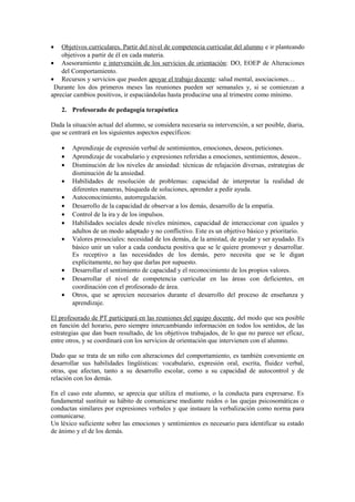 •

Objetivos curriculares. Partir del nivel de competencia curricular del alumno e ir planteando
objetivos a partir de él en cada materia.
• Asesoramiento e intervención de los servicios de orientación: DO, EOEP de Alteraciones
del Comportamiento.
• Recursos y servicios que pueden apoyar el trabajo docente: salud mental, asociaciones…
Durante los dos primeros meses las reuniones pueden ser semanales y, si se comienzan a
apreciar cambios positivos, ir espaciándolas hasta producirse una al trimestre como mínimo.
2. Profesorado de pedagogía terapéutica
Dada la situación actual del alumno, se considera necesaria su intervención, a ser posible, diaria,
que se centrará en los siguientes aspectos específicos:
•
•
•
•
•
•
•
•
•

•
•
•

Aprendizaje de expresión verbal de sentimientos, emociones, deseos, peticiones.
Aprendizaje de vocabulario y expresiones referidas a emociones, sentimientos, deseos..
Disminución de los niveles de ansiedad: técnicas de relajación diversas, estrategias de
disminución de la ansiedad.
Habilidades de resolución de problemas: capacidad de interpretar la realidad de
diferentes maneras, búsqueda de soluciones, aprender a pedir ayuda.
Autoconocimiento, autorregulación.
Desarrollo de la capacidad de observar a los demás, desarrollo de la empatía.
Control de la ira y de los impulsos.
Habilidades sociales desde niveles mínimos, capacidad de interaccionar con iguales y
adultos de un modo adaptado y no conflictivo. Este es un objetivo básico y prioritario.
Valores prosociales: necesidad de los demás, de la amistad, de ayudar y ser ayudado. Es
básico unir un valor a cada conducta positiva que se le quiere promover y desarrollar.
Es receptivo a las necesidades de los demás, pero necesita que se le digan
explícitamente, no hay que darlas por supuesto.
Desarrollar el sentimiento de capacidad y el reconocimiento de los propios valores.
Desarrollar el nivel de competencia curricular en las áreas con deficientes, en
coordinación con el profesorado de área.
Otros, que se aprecien necesarios durante el desarrollo del proceso de enseñanza y
aprendizaje.

El profesorado de PT participará en las reuniones del equipo docente, del modo que sea posible
en función del horario, pero siempre intercambiando información en todos los sentidos, de las
estrategias que dan buen resultado, de los objetivos trabajados, de lo que no parece ser eficaz,
entre otros, y se coordinará con los servicios de orientación que intervienen con el alumno.
Dado que se trata de un niño con alteraciones del comportamiento, es también conveniente en
desarrollar sus habilidades lingüísticas: vocabulario, expresión oral, escrita, fluidez verbal,
otras, que afectan, tanto a su desarrollo escolar, como a su capacidad de autocontrol y de
relación con los demás.
En el caso este alumno, se aprecia que utiliza el mutismo, o la conducta para expresarse. Es
fundamental sustituir su hábito de comunicarse mediante ruidos o las quejas psicosomáticas o
conductas similares por expresiones verbales y que instaure la verbalización como norma para
comunicarse.
Un léxico suficiente sobre las emociones y sentimientos es necesario para identificar su estado
de ánimo y el de los demás.

 