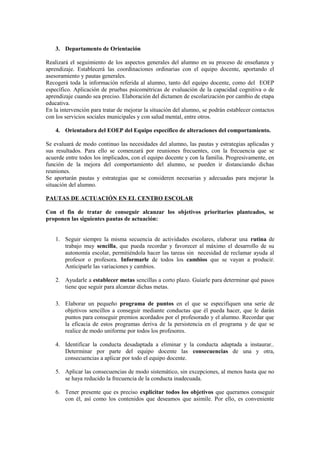 3. Departamento de Orientación
Realizará el seguimiento de los aspectos generales del alumno en su proceso de enseñanza y
aprendizaje. Establecerá las coordinaciones ordinarias con el equipo docente, aportando el
asesoramiento y pautas generales.
Recogerá toda la información referida al alumno, tanto del equipo docente, como del EOEP
específico. Aplicación de pruebas psicométricas de evaluación de la capacidad cognitiva o de
aprendizaje cuando sea preciso. Elaboración del dictamen de escolarización por cambio de etapa
educativa.
En la intervención para tratar de mejorar la situación del alumno, se podrán establecer contactos
con los servicios sociales municipales y con salud mental, entre otros.
4. Orientadora del EOEP del Equipo específico de alteraciones del comportamiento.
Se evaluará de modo continuo las necesidades del alumno, las pautas y estrategias aplicadas y
sus resultados. Para ello se comenzará por reuniones frecuentes, con la frecuencia que se
acuerde entre todos los implicados, con el equipo docente y con la familia. Progresivamente, en
función de la mejora del comportamiento del alumno, se pueden ir distanciando dichas
reuniones.
Se aportarán pautas y estrategias que se consideren necesarias y adecuadas para mejorar la
situación del alumno.
PAUTAS DE ACTUACIÓN EN EL CENTRO ESCOLAR
Con el fin de tratar de conseguir alcanzar los objetivos prioritarios planteados, se
proponen las siguientes pautas de actuación:
1. Seguir siempre la misma secuencia de actividades escolares, elaborar una rutina de
trabajo muy sencilla, que pueda recordar y favorecer al máximo el desarrollo de su
autonomía escolar, permitiéndola hacer las tareas sin necesidad de reclamar ayuda al
profesor o profesora. Informarle de todos los cambios que se vayan a producir.
Anticiparle las variaciones y cambios.
2. Ayudarle a establecer metas sencillas a corto plazo. Guiarle para determinar qué pasos
tiene que seguir para alcanzar dichas metas.
3. Elaborar un pequeño programa de puntos en el que se especifiquen una serie de
objetivos sencillos a conseguir mediante conductas que él pueda hacer, que le darán
puntos para conseguir premios acordados por el profesorado y el alumno. Recordar que
la eficacia de estos programas deriva de la persistencia en el programa y de que se
realice de modo uniforme por todos los profesores.
4. Identificar la conducta desadaptada a eliminar y la conducta adaptada a instaurar..
Determinar por parte del equipo docente las consecuencias de una y otra,
consecuencias a aplicar por todo el equipo docente.
5. Aplicar las consecuencias de modo sistemático, sin excepciones, al menos hasta que no
se haya reducido la frecuencia de la conducta inadecuada.
6. Tener presente que es preciso explicitar todos los objetivos que queramos conseguir
con él, así como los contenidos que deseamos que asimile. Por ello, es conveniente

 