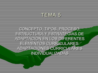 TEMA 5TEMA 5
CONCEPTO, TIPOS, PROCESO,CONCEPTO, TIPOS, PROCESO,
ESTRUCTURA Y ESTRATEGIAS DEESTRUCTURA Y ESTRATEGIAS DE
ADAPTACIÓN EN LOS DIFERENTESADAPTACIÓN EN LOS DIFERENTES
ELEMENTOS CURRICULARES.ELEMENTOS CURRICULARES.
ADAPTACIONES CURRICULARESADAPTACIONES CURRICULARES
INDIVIDUALIZADASINDIVIDUALIZADAS
 