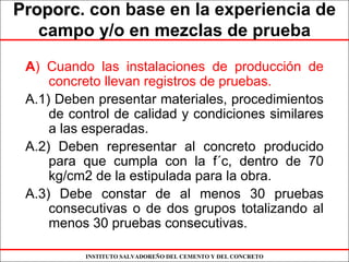 INSTITUTO SALVADOREÑO DEL CEMENTO Y DEL CONCRETO
ProporcProporc. con base en la experiencia de
campo y/o en mezclas de prueba
A) Cuando las instalaciones de producción de
concreto llevan registros de pruebas.
A.1) Deben presentar materiales, procedimientos
de control de calidad y condiciones similares
a las esperadas.
A.2) Deben representar al concreto producido
para que cumpla con la f´c, dentro de 70
kg/cm2 de la estipulada para la obra.
A.3) Debe constar de al menos 30 pruebas
consecutivas o de dos grupos totalizando al
menos 30 pruebas consecutivas.
 