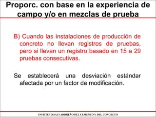 INSTITUTO SALVADOREÑO DEL CEMENTO Y DEL CONCRETO
Proporc. con base en la experiencia de
campo y/o en mezclas de prueba
B) Cuando las instalaciones de producción de
concreto no llevan registros de pruebas,
pero si llevan un registro basado en 15 a 29
pruebas consecutivas.
Se establecerá una desviación estándar
afectada por un factor de modificación.
 