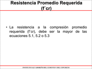 INSTITUTO SALVADOREÑO DEL CEMENTO Y DEL CONCRETO
Resistencia Promedio RequeridaResistencia Promedio Requerida
(f(f´´cr)cr)
• La resistencia a la compresión promedio
requerida (f´cr), debe ser la mayor de las
ecuaciones 5.1, 5.2 o 5.3
 