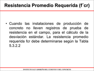 INSTITUTO SALVADOREÑO DEL CEMENTO Y DEL CONCRETO
Resistencia Promedio Requerida (fResistencia Promedio Requerida (f´´cr)cr)
• Cuando las instalaciones de producción de
concreto no lleven registros de prueba de
resistencia en el campo, para el cálculo de la
desviación estándar. La resistencia promedio
requerida fcr debe determinarse según la Tabla
5.3.2.2
 