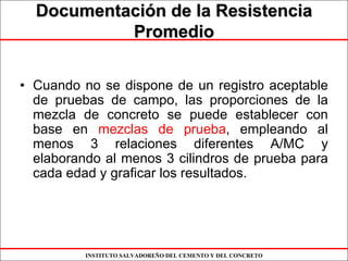 INSTITUTO SALVADOREÑO DEL CEMENTO Y DEL CONCRETO
DocumentaciDocumentacióón de la Resistencian de la Resistencia
PromedioPromedio
• Cuando no se dispone de un registro aceptable
de pruebas de campo, las proporciones de la
mezcla de concreto se puede establecer con
base en mezclas de prueba, empleando al
menos 3 relaciones diferentes A/MC y
elaborando al menos 3 cilindros de prueba para
cada edad y graficar los resultados.
 
