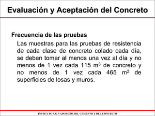 INSTITUTO SALVADOREÑO DEL CEMENTO Y DEL CONCRETO
EvaluaciEvaluacióón y Aceptacin y Aceptacióón del Concreton del Concreto
Frecuencia de las pruebas
Las muestras para las pruebas de resistencia
de cada clase de concreto colado cada día,
se deben tomar al menos una vez al día y no
menos de 1 vez cada 115 m3 de concreto y
no menos de 1 vez cada 465 m2 de
superficies de losas y muros.
 