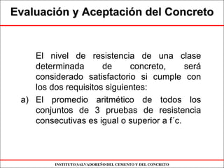 INSTITUTO SALVADOREÑO DEL CEMENTO Y DEL CONCRETO
EvaluaciEvaluacióón y Aceptacin y Aceptacióón del Concreton del Concreto
El nivel de resistencia de una clase
determinada de concreto, será
considerado satisfactorio si cumple con
los dos requisitos siguientes:
a) El promedio aritmético de todos los
conjuntos de 3 pruebas de resistencia
consecutivas es igual o superior a f´c.
 