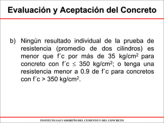 INSTITUTO SALVADOREÑO DEL CEMENTO Y DEL CONCRETO
EvaluaciEvaluacióón y Aceptacin y Aceptacióón del Concreton del Concreto
b) Ningún resultado individual de la prueba de
resistencia (promedio de dos cilindros) es
menor que f´c por más de 35 kg/cm2 para
concreto con f´c ≤ 350 kg/cm2; o tenga una
resistencia menor a 0.9 de f´c para concretos
con f´c > 350 kg/cm2.
 