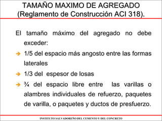 INSTITUTO SALVADOREÑO DEL CEMENTO Y DEL CONCRETO
El tamaño máximo del agregado no debe
exceder:
1/5 del espacio más angosto entre las formas
laterales
1/3 del espesor de losas
¾ del espacio libre entre las varillas o
alambres individuales de refuerzo, paquetes
de varilla, o paquetes y ductos de presfuerzo.
TAMATAMAÑÑO MAXIMO DE AGREGADOO MAXIMO DE AGREGADO
(Reglamento de Construcci(Reglamento de Construccióón ACI 318).n ACI 318).
 