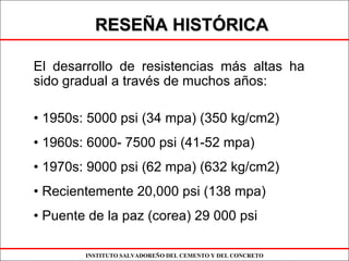 INSTITUTO SALVADOREÑO DEL CEMENTO Y DEL CONCRETO
RESERESEÑÑA HISTA HISTÓÓRICARICA
El desarrollo de resistencias más altas ha
sido gradual a través de muchos años:
• 1950s: 5000 psi (34 mpa) (350 kg/cm2)
• 1960s: 6000- 7500 psi (41-52 mpa)
• 1970s: 9000 psi (62 mpa) (632 kg/cm2)
• Recientemente 20,000 psi (138 mpa)
• Puente de la paz (corea) 29 000 psi
 