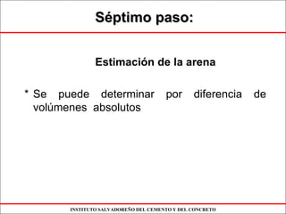 INSTITUTO SALVADOREÑO DEL CEMENTO Y DEL CONCRETO
SSééptimo paso:ptimo paso:
Estimación de la arena
* Se puede determinar por diferencia de
volúmenes absolutos
 