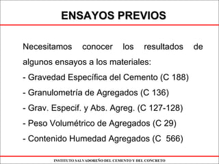 INSTITUTO SALVADOREÑO DEL CEMENTO Y DEL CONCRETO
ENSAYOS PREVIOSENSAYOS PREVIOS
Necesitamos conocer los resultados de
algunos ensayos a los materiales:
- Gravedad Específica del Cemento (C 188)
- Granulometría de Agregados (C 136)
- Grav. Especif. y Abs. Agreg. (C 127-128)
- Peso Volumétrico de Agregados (C 29)
- Contenido Humedad Agregados (C 566)
 