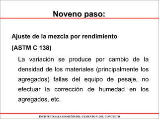 INSTITUTO SALVADOREÑO DEL CEMENTO Y DEL CONCRETO
Noveno paso:Noveno paso:
Ajuste de la mezcla por rendimiento
(ASTM C 138)
La variación se produce por cambio de la
densidad de los materiales (principalmente los
agregados) fallas del equipo de pesaje, no
efectuar la corrección de humedad en los
agregados, etc.
 