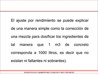 INSTITUTO SALVADOREÑO DEL CEMENTO Y DEL CONCRETO
El ajuste por rendimiento se puede explicar
de una manera simple como la corrección de
una mezcla para dosificar los ingredientes de
tal manera que 1 m3 de concreto
corresponda a 1000 litros, es decir que no
existan ni faltantes ni sobrantes).
 