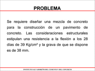 INSTITUTO SALVADOREÑO DEL CEMENTO Y DEL CONCRETO
PROBLEMAPROBLEMA
Se requiere diseñar una mezcla de concreto
para la construcción de un pavimento de
concreto. Las consideraciones estructurales
estipulan una resistencia a la flexión a los 28
días de 39 Kg/cm² y la grava de que se dispone
es de 38 mm.
 
