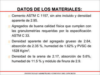 INSTITUTO SALVADOREÑO DEL CEMENTO Y DEL CONCRETO
DATOS DE LOS MATERIALES:DATOS DE LOS MATERIALES:
Cemento ASTM C 1157, sin aire incluido y densidad
aparente de 2.95.
Agregados de buena calidad física que cumplen con
las granulometrías requeridas por la especificación
ASTM C 33.
Densidad aparente del agregado grueso de 2.64,
absorción de 2.35 %, humedad de 1.62% y PVSC de
1528 Kg/m3.
Densidad de la arena de 2.17, absorción de 5.6%,
humedad de 11.5 % y módulo de finura de 2.9.
 